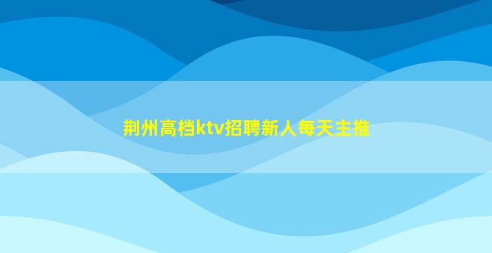 荆州高档ktv招聘新人每天主推
